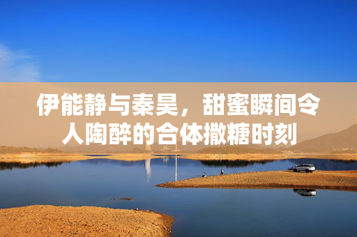 伊能静与秦昊，甜蜜瞬间令人陶醉的合体撒糖时刻