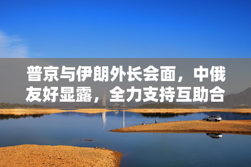 普京与伊朗外长会面，中俄友好显露，全力支持互助合作