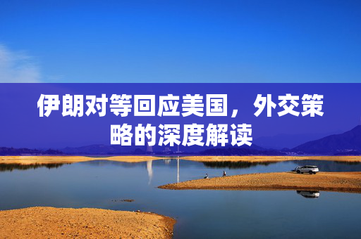 伊朗对等回应美国，外交策略的深度解读