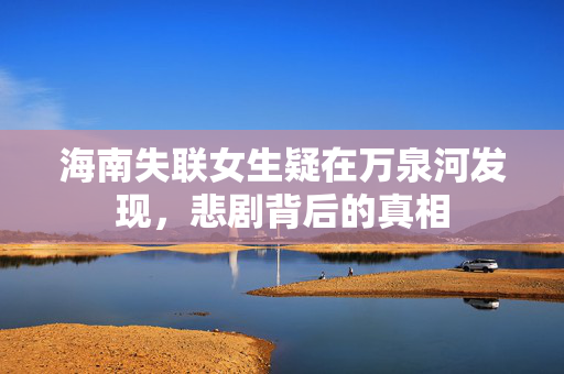 海南失联女生疑在万泉河发现，悲剧背后的真相