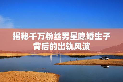 揭秘千万粉丝男星隐婚生子背后的出轨风波