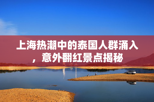 上海热潮中的泰国人群涌入，意外翻红景点揭秘