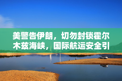 美警告伊朗，切勿封锁霍尔木兹海峡，国际航运安全引关注