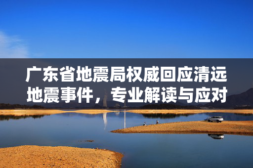 广东省地震局权威回应清远地震事件，专业解读与应对措施