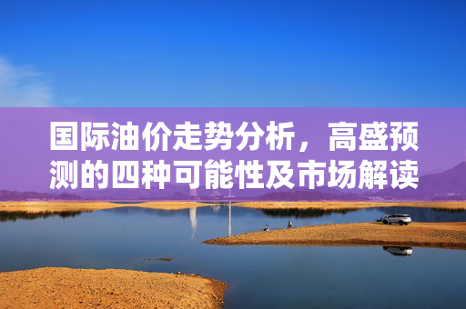 国际油价走势分析，高盛预测的四种可能性及市场解读