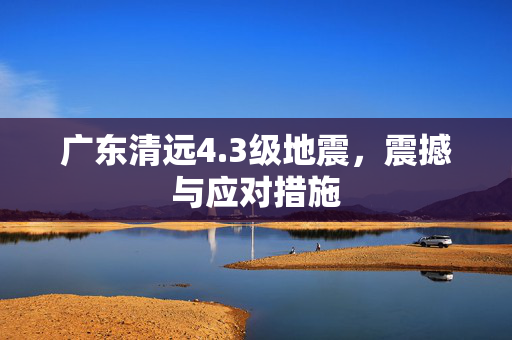 广东清远4.3级地震，震撼与应对措施