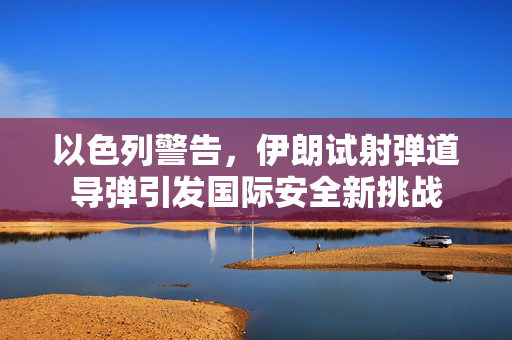 以色列警告，伊朗试射弹道导弹引发国际安全新挑战