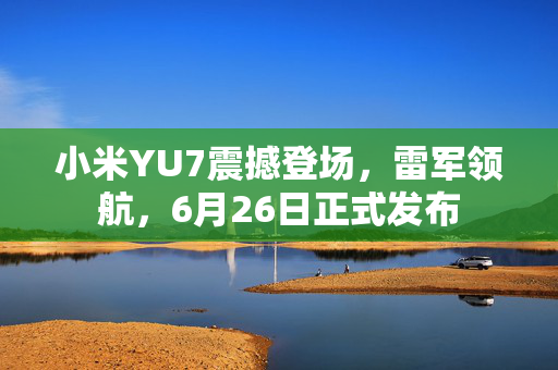 小米YU7震撼登场，雷军领航，6月26日正式发布