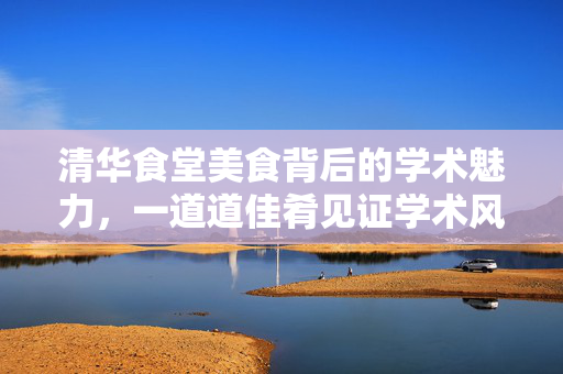 清华食堂美食背后的学术魅力，一道道佳肴见证学术风采