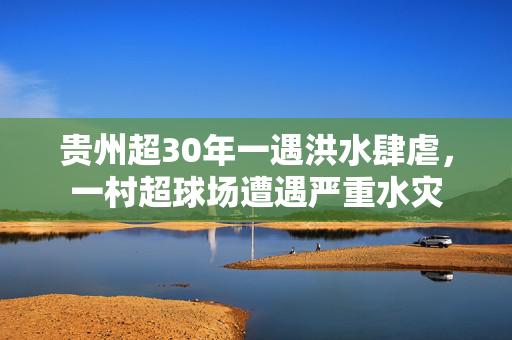 贵州超30年一遇洪水肆虐，一村超球场遭遇严重水灾