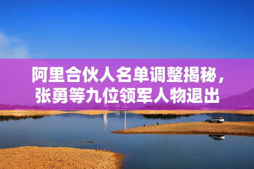 阿里合伙人名单调整揭秘，张勇等九位领军人物退出