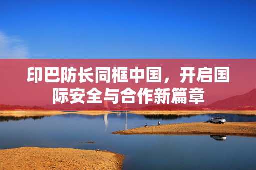 印巴防长同框中国，开启国际安全与合作新篇章