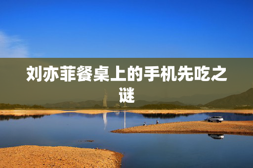 刘亦菲餐桌上的手机先吃之谜