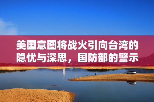 美国意图将战火引向台湾的隐忧与深思，国防部的警示