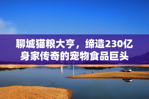 聊城猫粮大亨，缔造230亿身家传奇的宠物食品巨头