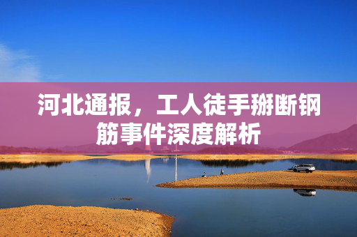 河北通报，工人徒手掰断钢筋事件深度解析
