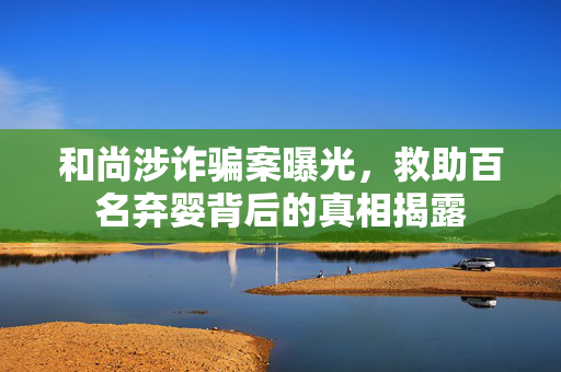 和尚涉诈骗案曝光，救助百名弃婴背后的真相揭露