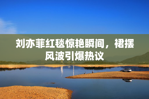刘亦菲红毯惊艳瞬间，裙摆风波引爆热议