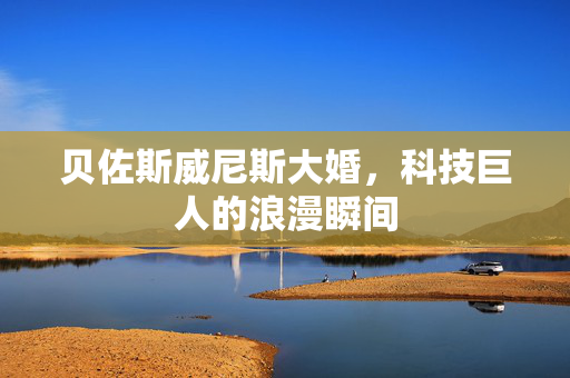 贝佐斯威尼斯大婚，科技巨人的浪漫瞬间