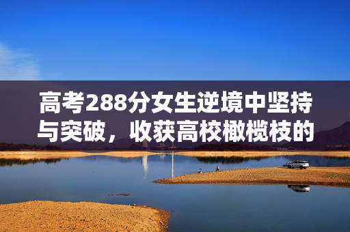 高考288分女生逆境中坚持与突破，收获高校橄榄枝的励志故事