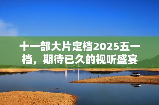 十一部大片定档2025五一档，期待已久的视听盛宴