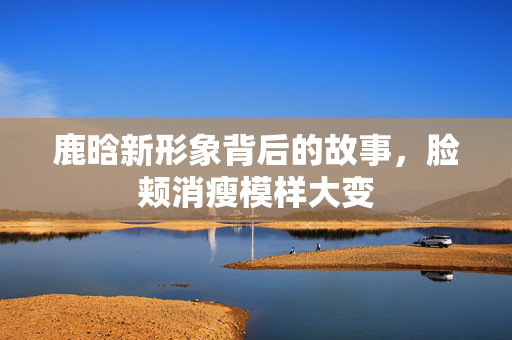 鹿晗新形象背后的故事，脸颊消瘦模样大变
