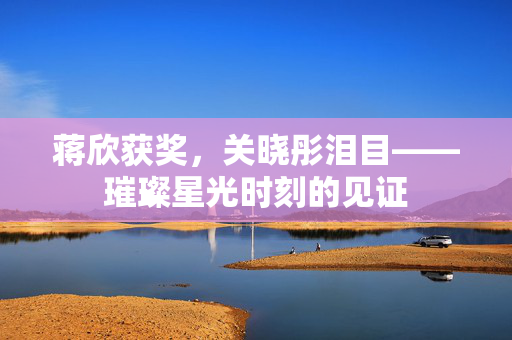 蒋欣获奖，关晓彤泪目——璀璨星光时刻的见证