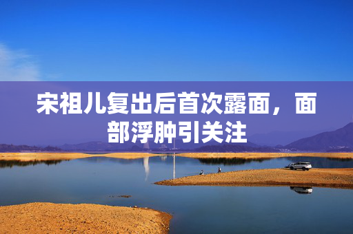 宋祖儿复出后首次露面，面部浮肿引关注