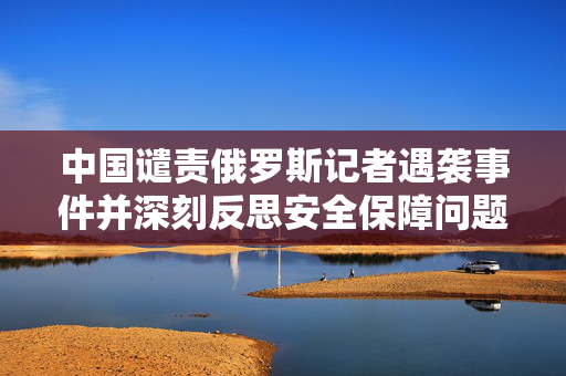 中国谴责俄罗斯记者遇袭事件并深刻反思安全保障问题