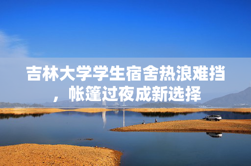 吉林大学学生宿舍热浪难挡，帐篷过夜成新选择