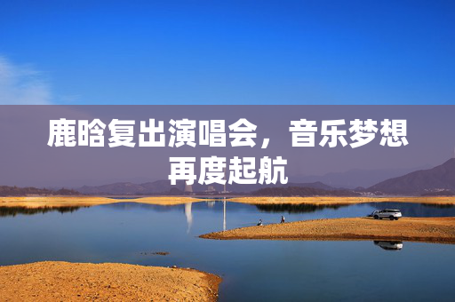 鹿晗复出演唱会，音乐梦想再度起航