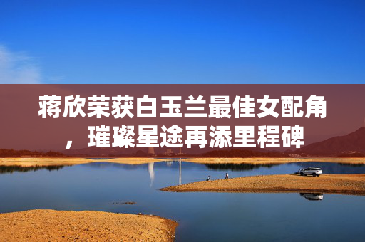 蒋欣荣获白玉兰最佳女配角，璀璨星途再添里程碑
