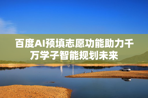 百度AI预填志愿功能助力千万学子智能规划未来