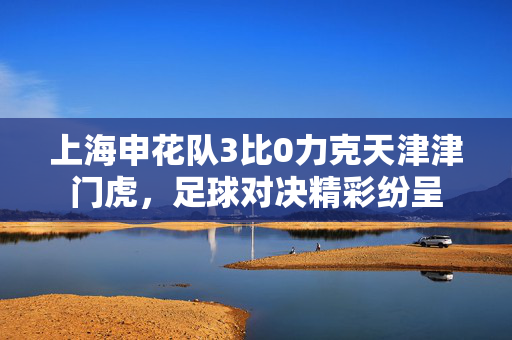 上海申花队3比0力克天津津门虎，足球对决精彩纷呈