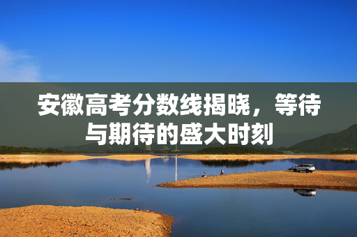 安徽高考分数线揭晓，等待与期待的盛大时刻