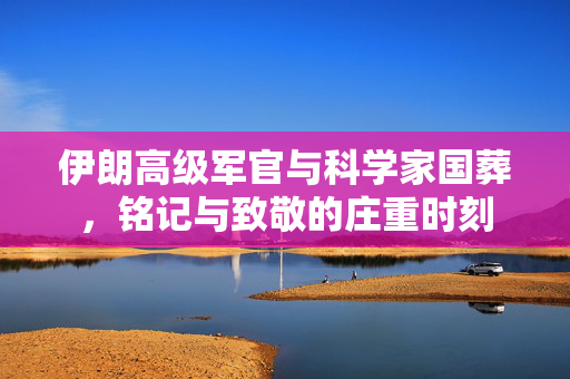 伊朗高级军官与科学家国葬，铭记与致敬的庄重时刻