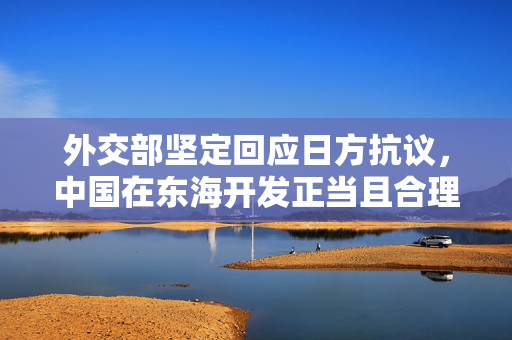 外交部坚定回应日方抗议，中国在东海开发正当且合理