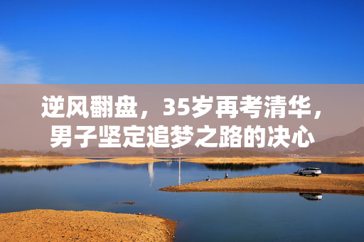 逆风翻盘，35岁再考清华，男子坚定追梦之路的决心