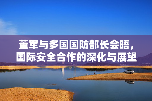 董军与多国国防部长会晤，国际安全合作的深化与展望
