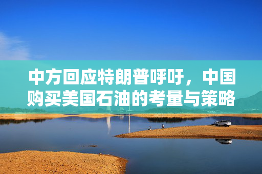 中方回应特朗普呼吁，中国购买美国石油的考量与策略