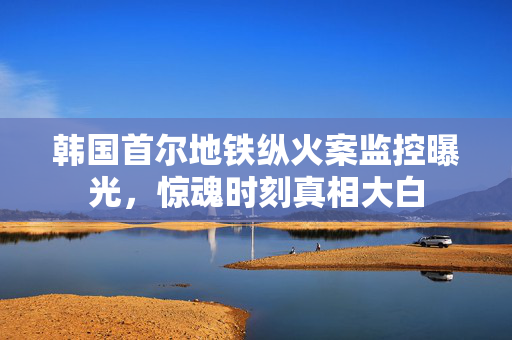 韩国首尔地铁纵火案监控曝光，惊魂时刻真相大白