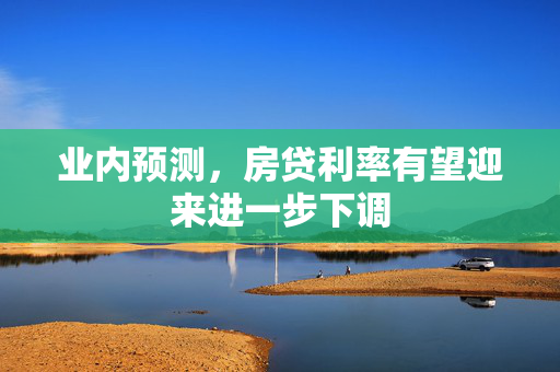 业内预测，房贷利率有望迎来进一步下调
