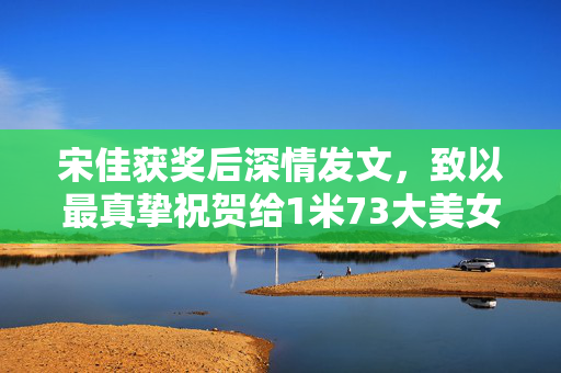 宋佳获奖后深情发文，致以最真挚祝贺给1米73大美女