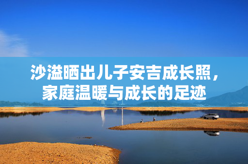 沙溢晒出儿子安吉成长照，家庭温暖与成长的足迹