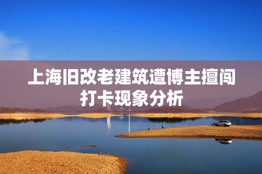 上海旧改老建筑遭博主擅闯打卡现象分析