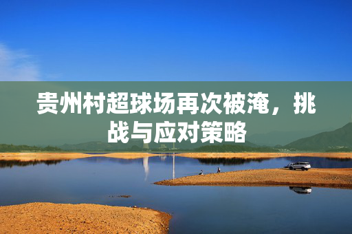 贵州村超球场再次被淹，挑战与应对策略