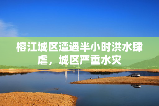 榕江城区遭遇半小时洪水肆虐，城区严重水灾