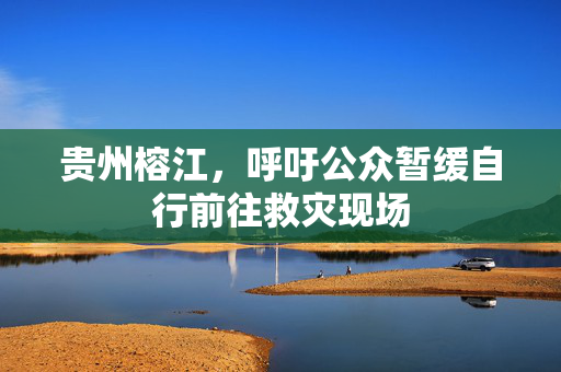 贵州榕江，呼吁公众暂缓自行前往救灾现场