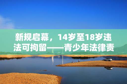 新规启幕，14岁至18岁违法可拘留——青少年法律责任的新篇章