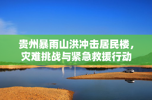 贵州暴雨山洪冲击居民楼，灾难挑战与紧急救援行动